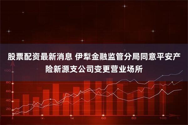 股票配资最新消息 伊犁金融监管分局同意平安产险新源支公司变更营业场所