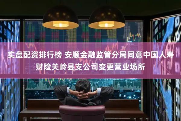 实盘配资排行榜 安顺金融监管分局同意中国人寿财险关岭县支公司变更营业场所