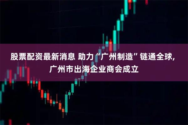 股票配资最新消息 助力“广州制造”链通全球, 广州市出海企业商会成立