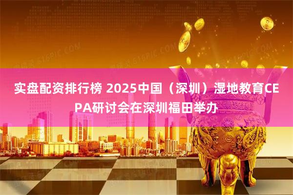 实盘配资排行榜 2025中国（深圳）湿地教育CEPA研讨会在深圳福田举办
