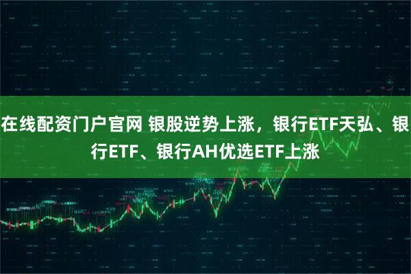 在线配资门户官网 银股逆势上涨，银行ETF天弘、银行ETF、银行AH优选ETF上涨