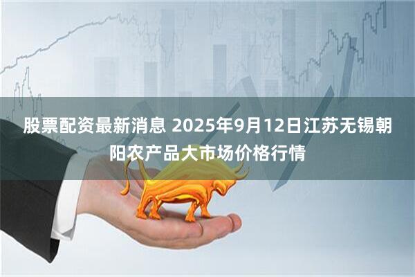 股票配资最新消息 2025年9月12日江苏无锡朝阳农产品大市场价格行情