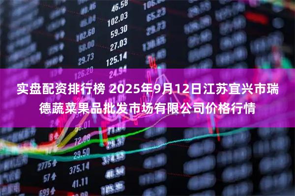 实盘配资排行榜 2025年9月12日江苏宜兴市瑞德蔬菜果品批发市场有限公司价格行情