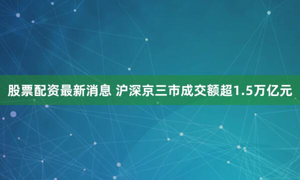 股票配资最新消息 沪深京三市成交额超1.5万亿元