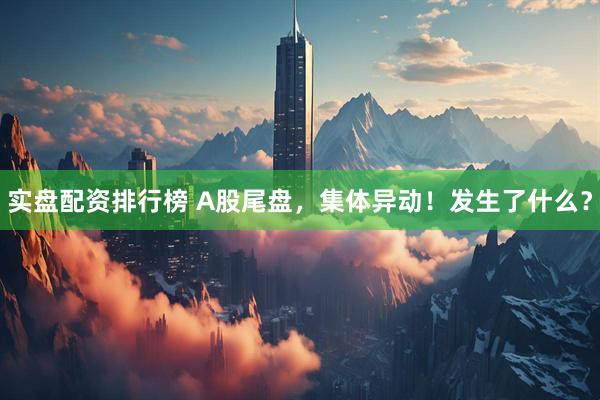 实盘配资排行榜 A股尾盘，集体异动！发生了什么？