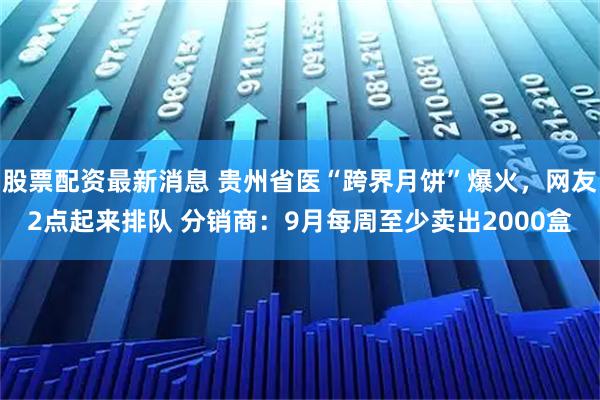 股票配资最新消息 贵州省医“跨界月饼”爆火，网友2点起来排队 分销商：9月每周至少卖出2000盒