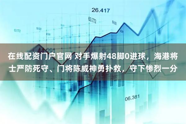 在线配资门户官网 对手爆射48脚0进球，海港将士严防死守、门将陈威神勇扑救，守下惨烈一分