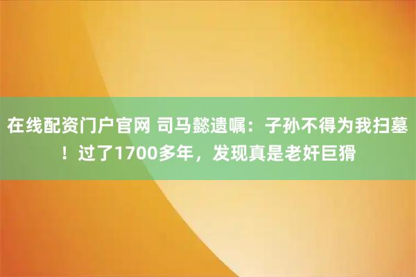 在线配资门户官网 司马懿遗嘱：子孙不得为我扫墓！过了1700多年，发现真是老奸巨猾