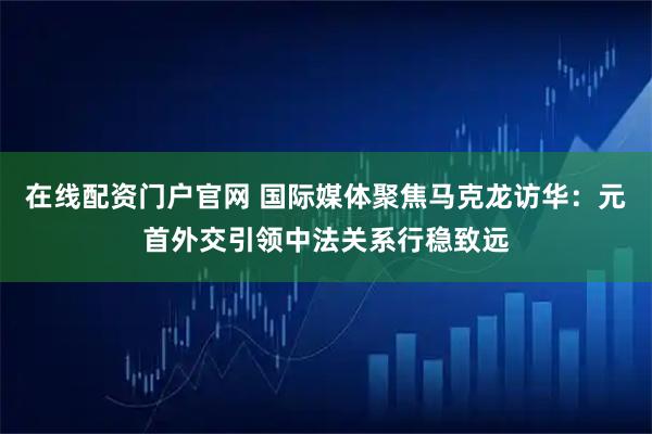在线配资门户官网 国际媒体聚焦马克龙访华：元首外交引领中法关系行稳致远