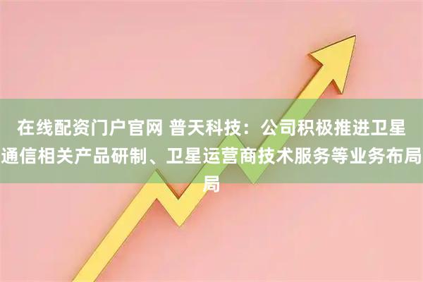 在线配资门户官网 普天科技：公司积极推进卫星通信相关产品研制、卫星运营商技术服务等业务布局