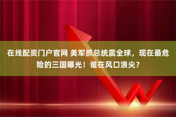 在线配资门户官网 美军抓总统震全球，现在最危险的三国曝光！谁在风口浪尖？