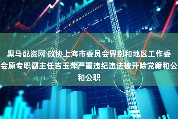黑马配资网 政协上海市委员会界别和地区工作委员会原专职副主任吉玉萍严重违纪违法被开除党籍和公职