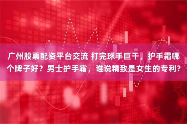 广州股票配资平台交流 打完球手巨干，护手霜哪个牌子好？男士护手霜，谁说精致是女生的专利？