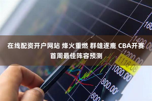 在线配资开户网站 烽火重燃 群雄逐鹿 CBA开赛首周最佳阵容预测