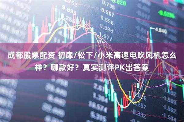 成都股票配资 初扉/松下/小米高速电吹风机怎么样？哪款好？真实测评PK出答案