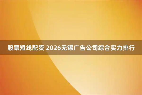 股票短线配资 2026无锡广告公司综合实力排行