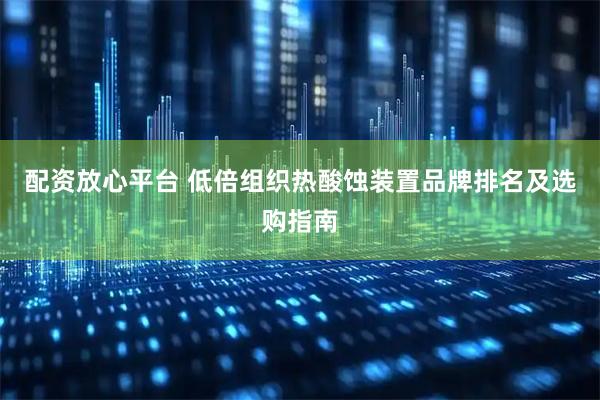 配资放心平台 低倍组织热酸蚀装置品牌排名及选购指南