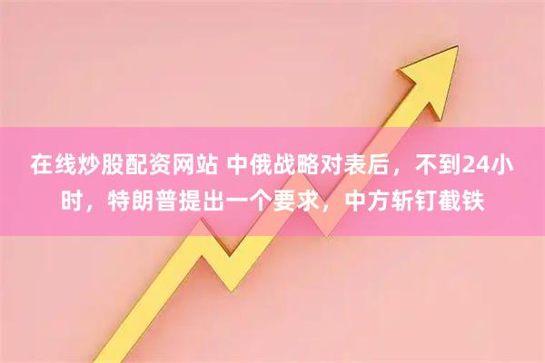 在线炒股配资网站 中俄战略对表后，不到24小时，特朗普提出一个要求，中方斩钉截铁
