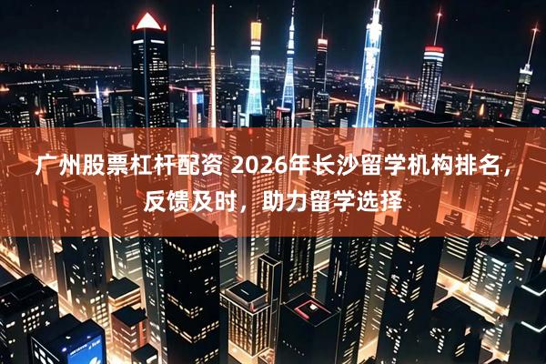 广州股票杠杆配资 2026年长沙留学机构排名，反馈及时，助力留学选择