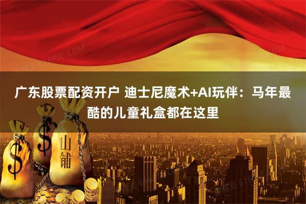 广东股票配资开户 迪士尼魔术+AI玩伴：马年最酷的儿童礼盒都在这里