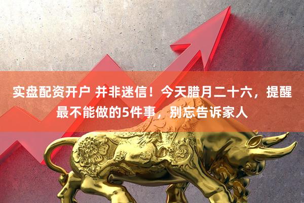 实盘配资开户 并非迷信！今天腊月二十六，提醒最不能做的5件事，别忘告诉家人