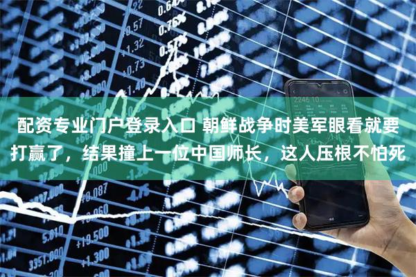 配资专业门户登录入口 朝鲜战争时美军眼看就要打赢了，结果撞上一位中国师长，这人压根不怕死