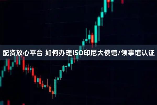 配资放心平台 如何办理ISO印尼大使馆/领事馆认证