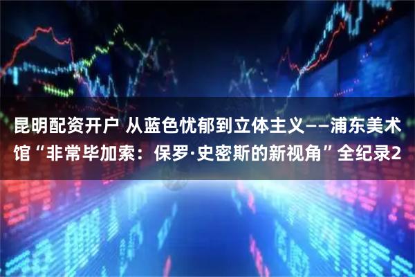 昆明配资开户 从蓝色忧郁到立体主义——浦东美术馆“非常毕加索：保罗·史密斯的新视角”全纪录2