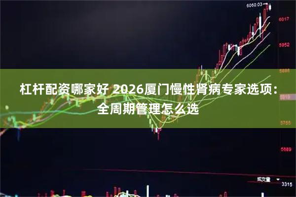 杠杆配资哪家好 2026厦门慢性肾病专家选项：全周期管理怎么选