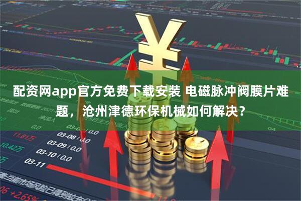 配资网app官方免费下载安装 电磁脉冲阀膜片难题，沧州津德环保机械如何解决？