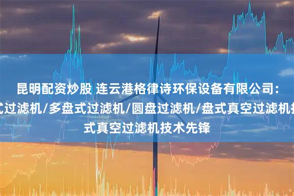 昆明配资炒股 连云港格律诗环保设备有限公司：铁矿盘式过滤机/多盘式过滤机/圆盘过滤机/盘式真空过滤机技术先锋