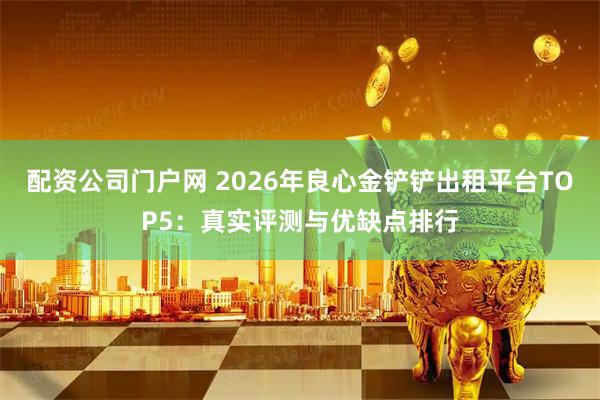 配资公司门户网 2026年良心金铲铲出租平台TOP5：真实评测与优缺点排行