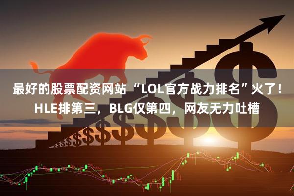 最好的股票配资网站 “LOL官方战力排名”火了！HLE排第三，BLG仅第四，网友无力吐槽