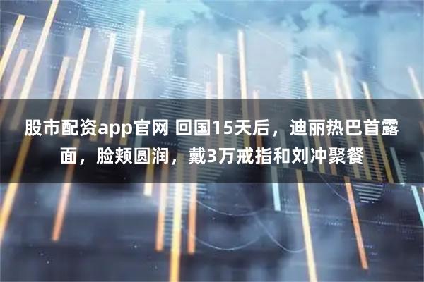 股市配资app官网 回国15天后，迪丽热巴首露面，脸颊圆润，戴3万戒指和刘冲聚餐