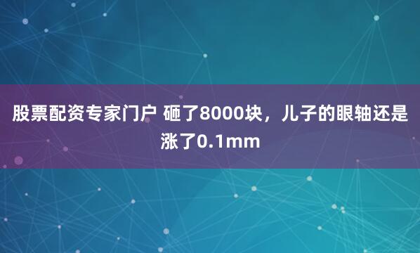 股票配资专家门户 砸了8000块，儿子的眼轴还是涨了0.1mm
